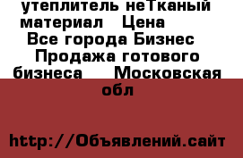 утеплитель неТканый материал › Цена ­ 100 - Все города Бизнес » Продажа готового бизнеса   . Московская обл.